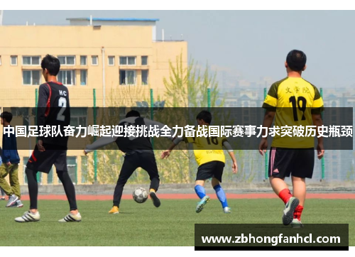 中国足球队奋力崛起迎接挑战全力备战国际赛事力求突破历史瓶颈